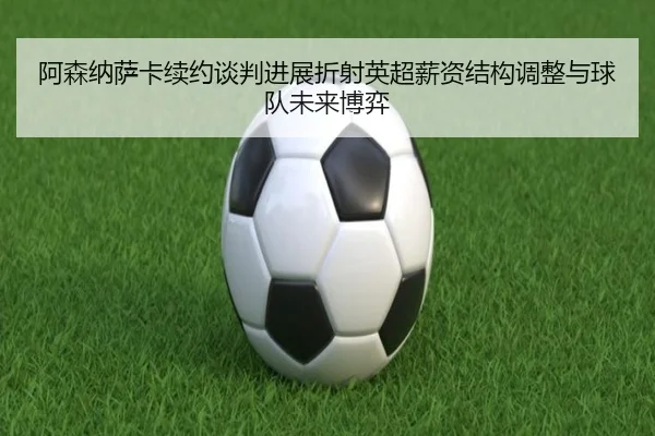阿森纳萨卡续约谈判进展折射英超薪资结构调整与球队未来博弈