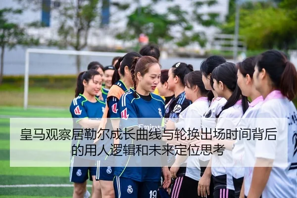 皇马观察居勒尔成长曲线与轮换出场时间背后的用人逻辑和未来定位思考 | kaiyun