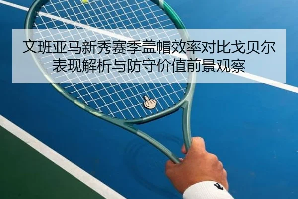 文班亚马新秀赛季盖帽效率对比戈贝尔表现解析与防守价值前景观察 | kaiyun